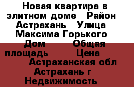 Новая квартира в элитном доме › Район ­ Астрахань › Улица ­ Максима Горького › Дом ­ 57 › Общая площадь ­ 60 › Цена ­ 4 700 000 - Астраханская обл., Астрахань г. Недвижимость » Квартиры продажа   . Астраханская обл.